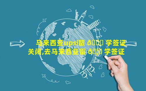 马来西亚upsi留 🕊 学签证关闭,去马来西亚留 🦆 学签证怎么办